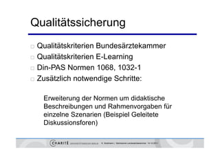 Qualitätssicherung
   Qualitätskriterien Bundesärztekammer
   Qualitätskriterien E-Learning
                                g
   Din-PAS Normen 1068, 1032-1
   Zusätzlich notwendige Schritte:

     Erweiterung der Normen um didaktische
     Beschreibungen und Rahmenvorgaben für
     einzelne S
      i   l Szenarien (B i i l G l it t
                    i (Beispiel Geleitete
     Diskussionsforen)

                      K. Sostmann | Sächsische Landesärztekammer 14.12.2011
 