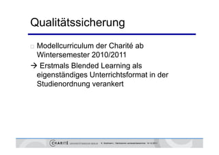 Qualitätssicherung
Modellcurriculum der Charité ab
 Wintersemester 2010/2011
 Erstmals Blended Learning als
 eigenständiges Unterrichtsformat in der
   g        g
 Studienordnung verankert




                    K. Sostmann | Sächsische Landesärztekammer 14.12.2011
 
