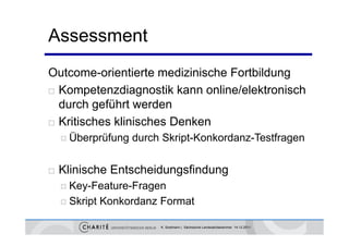 Assessment
Outcome-orientierte medizinische Fortbildung
 Kompetenzdiagnostik kann online/elektronisch
        p         g
  durch geführt werden
 Kritisches klinisches Denken

     Überprüfung   durch Skript-Konkordanz-Testfragen


   Klinische Entscheidungsfindung
     Key-Feature-Fragen

     Skript
          p    Konkordanz Format

                          K. Sostmann | Sächsische Landesärztekammer 14.12.2011
 