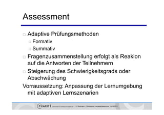 Assessment
   Adaptive Prüfungsmethoden
     Formativ

     Summativ

 Fragenzusammenstellung erfolgt als Reakion
  auf die Antworten der Teilnehmern
 Steigerung des Schwierigkeitsgrads oder
  Abschwächung
Vorraussetzung: Anpassung der Lernumgebung
  mit adaptiven Lernszenarien

                    K. Sostmann | Sächsische Landesärztekammer 14.12.2011
 
