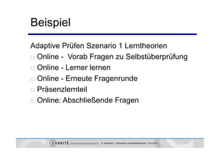 Beispiel
Adaptive Prüfen Szenario 1 Lerntheorien
 Online - Vorab Fragen zu Selbstüberprüfung
                      g               p    g
 Online - Lerner lernen

 Online - Erneute Fragenrunde

 Präsenzlernteil

 Online: Abschließende Fragen




                   K. Sostmann | Sächsische Landesärztekammer 14.12.2011
 