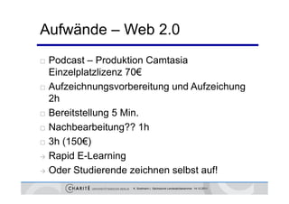 Aufwände – Web 2 0
               2.0
 Podcast – Produktion Camtasia
  Einzelplatzlizenz 70€
 Aufzeichnungsvorbereitung und Aufzeichung
  2h
 Bereitstellung 5 Min.

 Nachbearbeit ng?? 1h
  Nachbearbeitung??
 3h (150€)

 Rapid E-Learning

 Oder Studierende zeichnen selbst auf!

                   K. Sostmann | Sächsische Landesärztekammer 14.12.2011
 