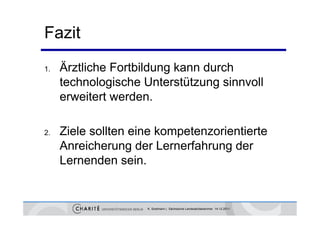 Fazit
1.   Ärztliche Fortbildung kann durch
     Ä
     technologische Unterstützung sinnvoll
              g                  g
     erweitert werden.

2.   Ziele sollten eine kompetenzorientierte
     Anreicherung der Lernerfahrung der
     Lernenden sein.


                     K. Sostmann | Sächsische Landesärztekammer 14.12.2011
 