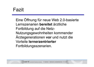 Fazit
 Eine Ö
      Öffnung für neue Web 2.0-basierte
 Lernszenarien bereitet ärztliche
 Fortbildung auf die Netz-
 Nutzungsgewohnheiten kommender
 Ärztegenerationen vor und nutzt die
 Vorteile lernerzentrierter
 Fortbildungsszenarien.



                 K. Sostmann | Sächsische Landesärztekammer 14.12.2011
 