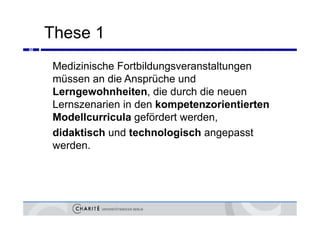 These 1
66



     Medizinische Fortbildungsveranstaltungen
     müssen an die Ansprüche und
     Lerngewohnheiten, die durch die neuen
     Lernszenarien in den kompetenzorientierten
     Modellcurricula gefördert werden,
                         f
     didaktisch und technologisch angepasst
     werden.
 