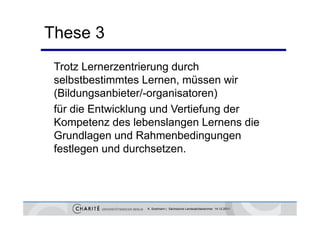 These 3
 Trotz Lernerzentrierung durch
 selbstbestimmtes Lernen, müssen wir
 (Bildungsanbieter/-organisatoren)
 für die Entwicklung und Vertiefung der
                   g              g
 Kompetenz des lebenslangen Lernens die
 Grundlagen und Rahmenbedingungen
 festlegen und durchsetzen.




                  K. Sostmann | Sächsische Landesärztekammer 14.12.2011
 