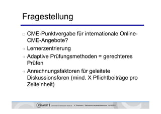 Fragestellung
 CME-Punktvergabe für internationale Online-
  CME-Angebote?
 Lernerzentrierung

 Adaptive Prüfungsmethoden = gerechteres
  Prüfen
 Anrechn ngsfaktoren für geleitete
  Anrechnungsfaktoren
  Diskussionsforen (mind. X Pflichtbeiträge pro
  Zeiteinheit)
  Z it i h it)


                     K. Sostmann | Sächsische Landesärztekammer 14.12.2011
 