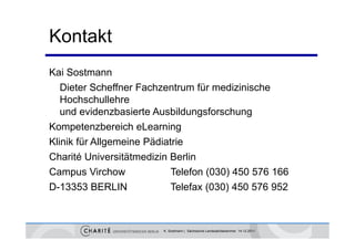 Kontakt
Kai Sostmann
   Dieter Scheffner Fachzentrum für medizinische
   Hochschullehre
   H h h ll h
   und evidenzbasierte Ausbildungsforschung
Kompetenzbereich eLearning
Klinik für Allgemeine Pädiatrie
Charité Universitätmedizin B li
Ch ité U i       ität di i Berlin
Campus Virchow              Telefon (030) 450 576 166
D-13353 BERLIN              Telefax (030) 450 576 952



                         K. Sostmann | Sächsische Landesärztekammer 14.12.2011
 