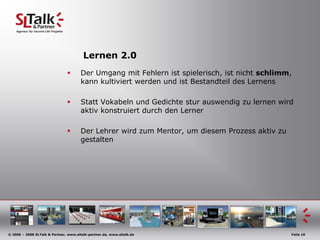  	2006 untiltodaySLTalk & Partner: The Next Generation Internet					Web 2.0 / Enterprise 2.0Lernen 1.0Eine als scherzhaft gemeinte mechanistische Weise des Lehrens!Leider in der Praxis oft zu beobachten, durch den von der Politik vorgegebenen LeistungsdruckManifestiert sich in unserer Sprache durch eintrichtern, einhämmern, pauken, …