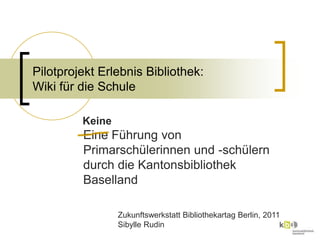 Pilotprojekt Erlebnis Bibliothek: Wiki für die Schule Eine Führung von Primarschülerinnen und -schülern durch die Kantonsbibliothek Baselland Keine ZukunftswerkstattBibliothekartagBerlin, 2011 Sibylle Rudin 