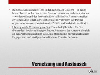 • Regionale Austauschtreffen: In den regionalen Clustern – in denen 
benachbarte Hochschulen eines Standorts zusammenarbeiten können 
– werden während der Projektlaufzeit halbjährlich Austauschtreffen 
zwischen Mitgliedern der Hochschule(n), Vertretern der Partner-organisationen 
sowie Vertretern der Politik und Verbände stattfinden. 
• Überregionale Vernetzungstreffen: Diese halbjährlichen Treffen 
dienen dem hochschulübergreifenden Austausch der Akteure, die sich 
an den Partnerhochschulen des Dialogforums mit bürgerschaftlichem 
Engagement und zivilgesellschaftlichem Transfer befassen. 
Vernetzung und Austausch 
 