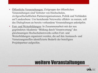 • Öffentliche Veranstaltungen: Zielgruppe der öffentlichen 
Veranstaltungen sind Vertreter von Hochschulen, 
zivilgesellschaftlichen Partnerorganisationen, Politik und Verbänden 
auf Landesebene. Um bestehende Netzwerke effektiv zu nutzen, soll 
das Dialogforum an bereits vorhandene Veranstaltungen anknüpfen. 
• Fort- und Weiterbildungen: In Zusammenarbeit mit der neu 
gegründeten Akademie “Bildung durch Verantwortung” des 
gleichnamigen Hochschulnetzwerks sollen Fort- und 
Weiterbildungen organisiert werden, die auf den Austausch- und 
Vernetzungstreffen identifizierte Bedarfe der beteiligten 
Projektpartner aufgreifen. 
weitere Veranstaltungen 
 