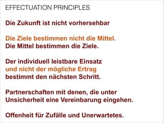 EFFECTUATION PRINCIPLES


Die Zukunft ist nicht vorhersehbar


Die Ziele bestimmen nicht die Mittel.
Die Mittel bestimmen die Ziele.


Der individuell leistbare Einsatz  
und nicht der mögliche Ertrag  
bestimmt den nächsten Schritt.


Partnerschaften mit denen, die unter  
Unsicherheit eine Vereinbarung eingehen. 


Offenheit für Zufälle und Unerwartetes.

 
