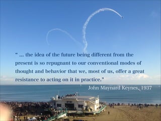 ... the idea of the future being different from the
present is so repugnant to our conventional modes of
thought and behavior that we, most of us, offer a great
resistance to acting on it in practice.
John Maynard Keynes, 1937

 