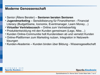Senior (Ältere Berater) –  Senioren beraten Senioren Jugendmarketing  – Sensibilisierung für Finanzthemen - Financial   Literacy (BudgetGame, Iconomix, Eventmanager, Learn Money…)  Virtueller Vertriebscoach  – Online zum Vertriebserfolg Produktentwicklung mit den Kunden gemeinsam (Lego, Nike…) Kunden Online-Communitie holt Kundenideen ab und vernetzt Kunden Online-Plattformen zum Marketing nutzen, Integration in Netzwerk-   lösungen  Kunden-Akademie – Kunden binden über Bildung - Wissensgesellschaft Moderne Genossenschaft 