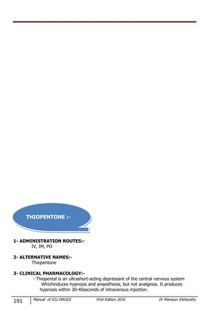191 Manual of ICU DRUGS First Edition 2016 Dr Mansour Elsharaihy
1- ADMINISTRATION ROUTES:-
IV, IM, PO
2- ALTERNATIVE NAMES:-
Thiopentone
3- CLINICAL PHARMACOLOGY:-
- Thiopental is an ultrashort-acting depressant of the central nervous system
Whichinduces hypnosis and anaesthesia, but not analgesia. It produces
hypnosis within 30-40seconds of intravenous injection.
THIOPENTONE :-
 