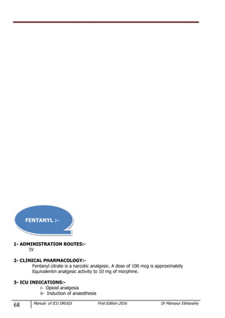 68 Manual of ICU DRUGS First Edition 2016 Dr Mansour Elsharaihy
1- ADMINISTRATION ROUTES:-
IV
2- CLINICAL PHARMACOLOGY:-
Fentanyl citrate is a narcotic analgesic. A dose of 100 mcg is approximately
Equivalentin analgesic activity to 10 mg of morphine.
3- ICU INDICATIONS:-
i- Opioid analgesia
ii- Induction of anaesthesia
FENTANYL :-
 