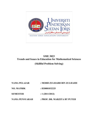 SME 3023
   Trends and Issues in Education for Mathematical Sciences
                  (Skillful Problem Solving)




NAMA PELAJAR           : MOHD ZULHAIRI BIN ZULHAIDI

NO. MATRIK             : D20081032225

SEMESTER               : 1 (2011/2012)

NAMA PENSYARAH         : PROF. DR. MARZITA BT PUTEH
 