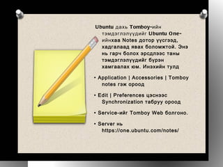 Ubuntu дахь Tomboy-ийн тэмдэглэлүүдийг Ubuntu One-ийн хаа Notes дотор үүсгээд, хадгалаад явах боломжтой. Энэ нь гарч болох эрсдлээс таны тэмдэглэлүүдийг бүрэн хамгаалах юм. Инэхийн тулд •  Application | Accessories | Tomboy notes гэж ороод •  Edit | Preferences цэснээс Synchronization табруу ороод •  Service-ийг Tomboy Web болгоно. •  Server нь https://one.ubuntu.com/notes/ байх ба таны нэрээр нэвтэрсэн байх шаардлагатай •  Хэрвээ та нэвтэрсэн бол Save дарж бүх тэмдэглэлүүдээ хадгалах боломжтой. •  Хэрвээ та Ubuntu One үйличлгээндээ хараахан нэвтрээгүй байгаа бол Connect товчийг дараад нэвтэрч болох ба Launchpad таниас нэвтэх эрхийг шалгах болно. Advanced... дотроос хэрхэн хадгалах, явуулах тухай тохиргоог хийнэ. Ингээд та Ubuntu One-ийнхоо Notes (http://one.ubuntu.com/notes/) дээр Tomboy-ийнхоо тэмдэглэлүүдийг дор дор нь хадгалах боломжтой боллоо.  