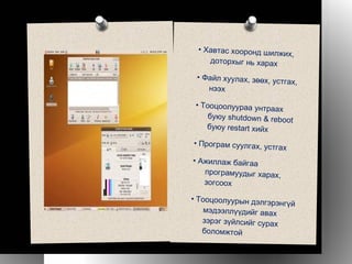 •  Хавтас хооронд шилжих, доторхыг нь харах •  Файл хуулах, зөөх, устгах, нээх •  Тооцоолуураа унтраах буюу shutdown & reboot буюу restart хийх •  Програм суулгах, устгах •  Ажиллаж байгаа програмуудыг харах, зогсоох •  Тооцоолуурын дэлгэрэнгүй мэдээллүүдийг авах зэрэг зүйлсийг сурах боломжтой 