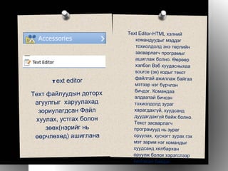 Text Editor-HTML хэлний командуудыг мэддэг тохиолдолд энэ төрлийн засварлагч програмыг ашиглаж болно. Өөрөөр хэлбэл Вэб хуудасныхаа source (эх) кодыг текст файлтай ажиллаж байгаа мэтээр нэг бүрчлэн бичдэг. Командаа алдаатай бичсэн тохиолдолд зураг харагдахгүй, хуудсанд дуудагдахгүй байж болно. Текст засварлагч програмууд нь зураг оруулах, хүснэгт зурах гэх мэт зарим нэг командыг хуудсанд хялбархан оруулж болох хэрэгслээр хангасан байдаг. T ext editor Теxт файлуудын доторх агуулгыг  харуулахад зориулагдсан Файл хуулах, устгах болон зөөх(нэрийг нь өөрчлөхөд) ашиглана 