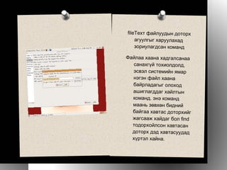 fileТеxт файлуудын доторх агуулгыг харуулахад зориулагдсан команд Файлаа хаана хадгалсанаа санахгүй тохиолдолд, эсвэл системийн ямар нэгэн файл хаана байрладагыг олоход ашиглагддаг хайлтын команд. энэ команд маань зөвхөн бидний байгаа хавтас доторхийг жагсааж хайдаг бол find тодорхойлсон хавтасан доторх дэд хавтасуудад хүртэл хайна.   