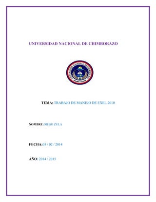 UNIVERSIDAD NACIONAL DE CHIMBORAZO

TEMA: TRABAJO DE MANEJO DE EXEL 2010

NOMBRE:DIEGO ZULA

FECHA:05 / 02 / 2014

AÑO: 2014 / 2015

 