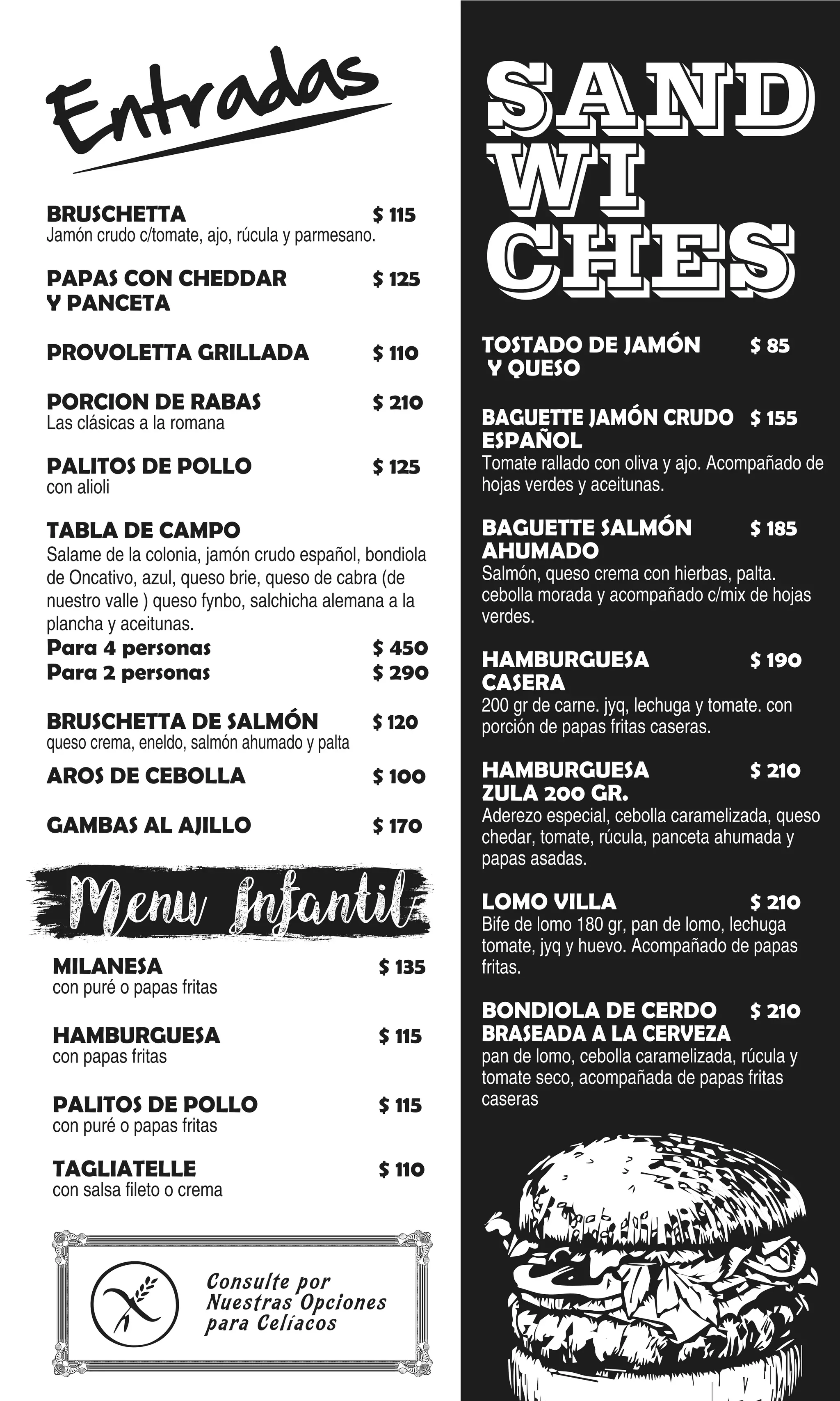 Entradas
BRUSCHETTA $ 115
Jamón crudo c/tomate, ajo, rúcula y parmesano.
PAPAS CON CHEDDAR $ 125
Y PANCETA
PROVOLETTA GRILLADA $ 110
PORCION DE RABAS $ 210
Las clásicas a la romana
PALITOS DE POLLO $ 125
con alioli
TABLA DE CAMPO
Salame de la colonia, jamón crudo español, bondiola
de Oncativo, azul, queso brie, queso de cabra (de
nuestro valle ) queso fynbo, salchicha alemana a la
plancha y aceitunas.
Para 4 personas $ 450
Para 2 personas $ 290
BRUSCHETTA DE SALMÓN $ 120
queso crema, eneldo, salmón ahumado y palta
AROS DE CEBOLLA $ 100
GAMBAS AL AJILLO $ 170
MILANESA $ 135
con puré o papas fritas
HAMBURGUESA $ 115
con papas fritas
PALITOS DE POLLO $ 115
con puré o papas fritas
TAGLIATELLE $ 110
con salsa fileto o crema
TOSTADO DE JAMÓN $ 85
Y QUESO
BAGUETTE JAMÓN CRUDO $ 155
ESPAÑOL
Tomate rallado con oliva y ajo. Acompañado de
hojas verdes y aceitunas.
BAGUETTE SALMÓN $ 185
AHUMADO
Salmón, queso crema con hierbas, palta.
cebolla morada y acompañado c/mix de hojas
verdes.
HAMBURGUESA $ 190
CASERA
200 gr de carne. jyq, lechuga y tomate. con
porción de papas fritas caseras.
HAMBURGUESA $ 210
ZULA 200 GR.
Aderezo especial, cebolla caramelizada, queso
chedar, tomate, rúcula, panceta ahumada y
papas asadas.
LOMO VILLA $ 210
Bife de lomo 180 gr, pan de lomo, lechuga
tomate, jyq y huevo. Acompañado de papas
fritas.
BONDIOLA DE CERDO $ 210
BRASEADA A LA CERVEZA
pan de lomo, cebolla caramelizada, rúcula y
tomate seco, acompañada de papas fritas
caseras
SAND
WI
CHES
Menu Infantil
Consulte por
Nuestras Opciones
para Celíacos
 