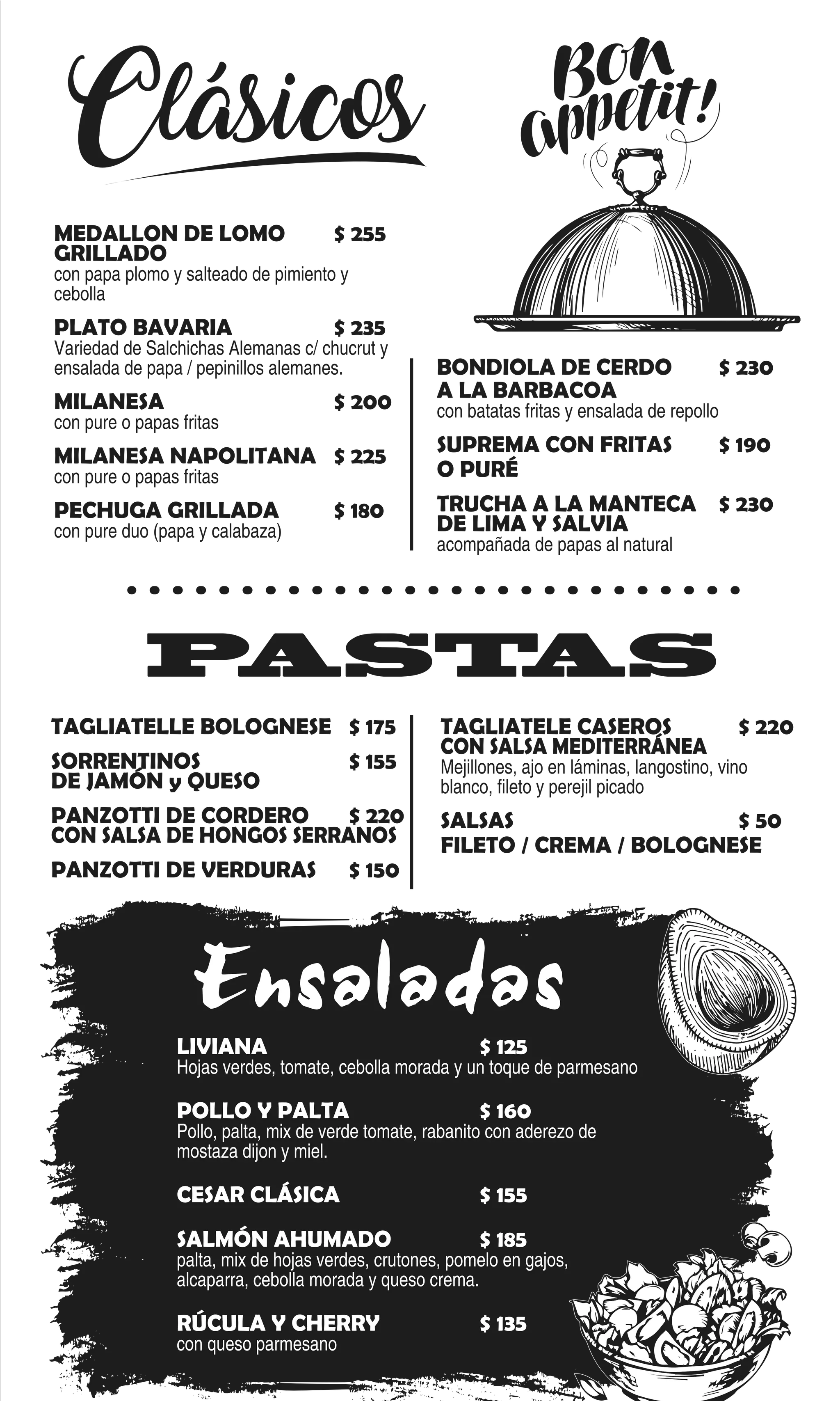 TAGLIATELLE BOLOGNESE $ 175
SORRENTINOS $ 155
DE JAMÓN y QUESO
PANZOTTI DE CORDERO $ 220
CON SALSA DE HONGOS SERRANOS
PANZOTTI DE VERDURAS $ 150
TAGLIATELE CASEROS $ 220
CON SALSA MEDITERRÁNEA
Mejillones, ajo en láminas, langostino, vino
blanco, fileto y perejil picado
SALSAS $ 50
FILETO / CREMA / BOLOGNESE
PASTAS
Clásicos
LIVIANA $ 125
Hojas verdes, tomate, cebolla morada y un toque de parmesano
POLLO Y PALTA $ 160
Pollo, palta, mix de verde tomate, rabanito con aderezo de
mostaza dijon y miel.
CESAR CLÁSICA $ 155
SALMÓN AHUMADO $ 185
palta, mix de hojas verdes, crutones, pomelo en gajos,
alcaparra, cebolla morada y queso crema.
RÚCULA Y CHERRY $ 135
con queso parmesano
Ensaladas
MEDALLON DE LOMO $ 255
GRILLADO
con papa plomo y salteado de pimiento y
cebolla
PLATO BAVARIA $ 235
Variedad de Salchichas Alemanas c/ chucrut y
ensalada de papa / pepinillos alemanes.
MILANESA $ 200
con pure o papas fritas
MILANESA NAPOLITANA $ 225
con pure o papas fritas
PECHUGA GRILLADA $ 180
con pure duo (papa y calabaza)
BONDIOLA DE CERDO $ 230
A LA BARBACOA
con batatas fritas y ensalada de repollo
SUPREMA CON FRITAS $ 190
O PURÉ
TRUCHA A LA MANTECA $ 230
DE LIMA Y SALVIA
acompañada de papas al natural
 