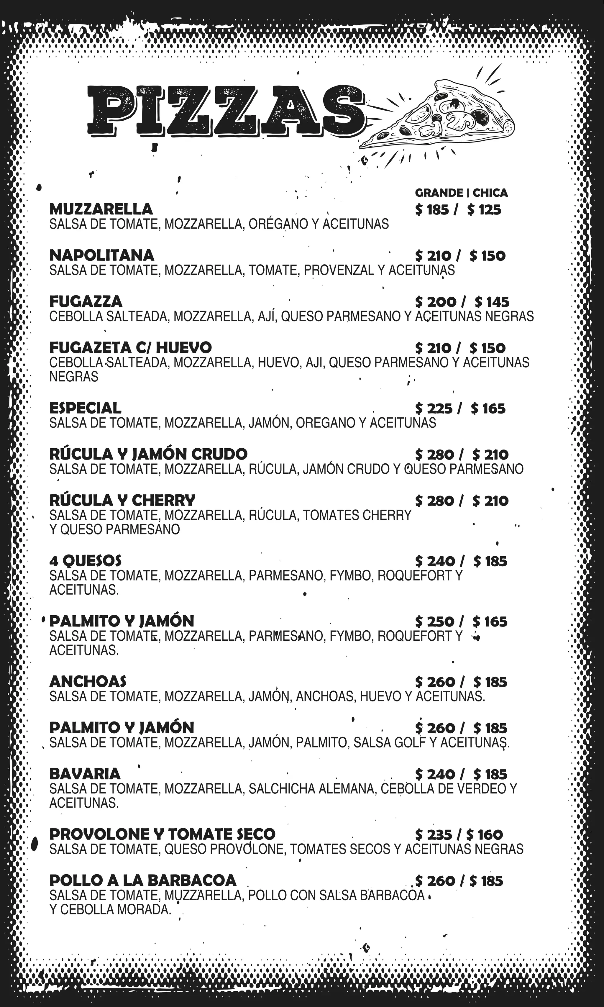 PIZZAS
GRANDE | CHICA
MUZZARELLA $ 185 / $ 125
SALSA DE TOMATE, MOZZARELLA, ORÉGANO Y ACEITUNAS
NAPOLITANA $ 210 / $ 150
SALSA DE TOMATE, MOZZARELLA, TOMATE, PROVENZAL Y ACEITUNAS
FUGAZZA $ 200 / $ 145
CEBOLLA SALTEADA, MOZZARELLA, AJÍ, QUESO PARMESANO Y ACEITUNAS NEGRAS
FUGAZETA C/ HUEVO $ 210 / $ 150
CEBOLLA SALTEADA, MOZZARELLA, HUEVO, AJI, QUESO PARMESANO Y ACEITUNAS
NEGRAS
ESPECIAL $ 225 / $ 165
SALSA DE TOMATE, MOZZARELLA, JAMÓN, OREGANO Y ACEITUNAS
RÚCULA Y JAMÓN CRUDO $ 280 / $ 210
SALSA DE TOMATE, MOZZARELLA, RÚCULA, JAMÓN CRUDO Y QUESO PARMESANO
RÚCULA Y CHERRY $ 280 / $ 210
SALSA DE TOMATE, MOZZARELLA, RÚCULA, TOMATES CHERRY
Y QUESO PARMESANO
4 QUESOS $ 240 / $ 185
SALSA DE TOMATE, MOZZARELLA, PARMESANO, FYMBO, ROQUEFORT Y
ACEITUNAS.
PALMITO Y JAMÓN $ 250 / $ 165
SALSA DE TOMATE, MOZZARELLA, PARMESANO, FYMBO, ROQUEFORT Y
ACEITUNAS.
ANCHOAS $ 260 / $ 185
SALSA DE TOMATE, MOZZARELLA, JAMÓN, ANCHOAS, HUEVO Y ACEITUNAS.
PALMITO Y JAMÓN $ 260 / $ 185
SALSA DE TOMATE, MOZZARELLA, JAMÓN, PALMITO, SALSA GOLF Y ACEITUNAS.
BAVARIA $ 240 / $ 185
SALSA DE TOMATE, MOZZARELLA, SALCHICHA ALEMANA, CEBOLLA DE VERDEO Y
ACEITUNAS.
PROVOLONE Y TOMATE SECO $ 235 / $ 160
SALSA DE TOMATE, QUESO PROVOLONE, TOMATES SECOS Y ACEITUNAS NEGRAS
POLLO A LA BARBACOA $ 260 / $ 185
SALSA DE TOMATE, MUZZARELLA, POLLO CON SALSA BARBACOA
Y CEBOLLA MORADA.
GRANDE | CHICA
MUZZARELLA $ 185 / $ 125
SALSA DE TOMATE, MOZZARELLA, ORÉGANO Y ACEITUNAS
NAPOLITANA $ 210 / $ 150
SALSA DE TOMATE, MOZZARELLA, TOMATE, PROVENZAL Y ACEITUNAS
FUGAZZA $ 200 / $ 145
CEBOLLA SALTEADA, MOZZARELLA, AJÍ, QUESO PARMESANO Y ACEITUNAS NEGRAS
FUGAZETA C/ HUEVO $ 210 / $ 150
CEBOLLA SALTEADA, MOZZARELLA, HUEVO, AJI, QUESO PARMESANO Y ACEITUNAS
NEGRAS
ESPECIAL $ 225 / $ 165
SALSA DE TOMATE, MOZZARELLA, JAMÓN, OREGANO Y ACEITUNAS
RÚCULA Y JAMÓN CRUDO $ 280 / $ 210
SALSA DE TOMATE, MOZZARELLA, RÚCULA, JAMÓN CRUDO Y QUESO PARMESANO
RÚCULA Y CHERRY $ 280 / $ 210
SALSA DE TOMATE, MOZZARELLA, RÚCULA, TOMATES CHERRY
Y QUESO PARMESANO
4 QUESOS $ 240 / $ 185
SALSA DE TOMATE, MOZZARELLA, PARMESANO, FYMBO, ROQUEFORT Y
ACEITUNAS.
PALMITO Y JAMÓN $ 250 / $ 165
SALSA DE TOMATE, MOZZARELLA, PARMESANO, FYMBO, ROQUEFORT Y
ACEITUNAS.
ANCHOAS $ 260 / $ 185
SALSA DE TOMATE, MOZZARELLA, JAMÓN, ANCHOAS, HUEVO Y ACEITUNAS.
PALMITO Y JAMÓN $ 260 / $ 185
SALSA DE TOMATE, MOZZARELLA, JAMÓN, PALMITO, SALSA GOLF Y ACEITUNAS.
BAVARIA $ 240 / $ 185
SALSA DE TOMATE, MOZZARELLA, SALCHICHA ALEMANA, CEBOLLA DE VERDEO Y
ACEITUNAS.
PROVOLONE Y TOMATE SECO $ 235 / $ 160
SALSA DE TOMATE, QUESO PROVOLONE, TOMATES SECOS Y ACEITUNAS NEGRAS
POLLO A LA BARBACOA $ 260 / $ 185
SALSA DE TOMATE, MUZZARELLA, POLLO CON SALSA BARBACOA
Y CEBOLLA MORADA.
 