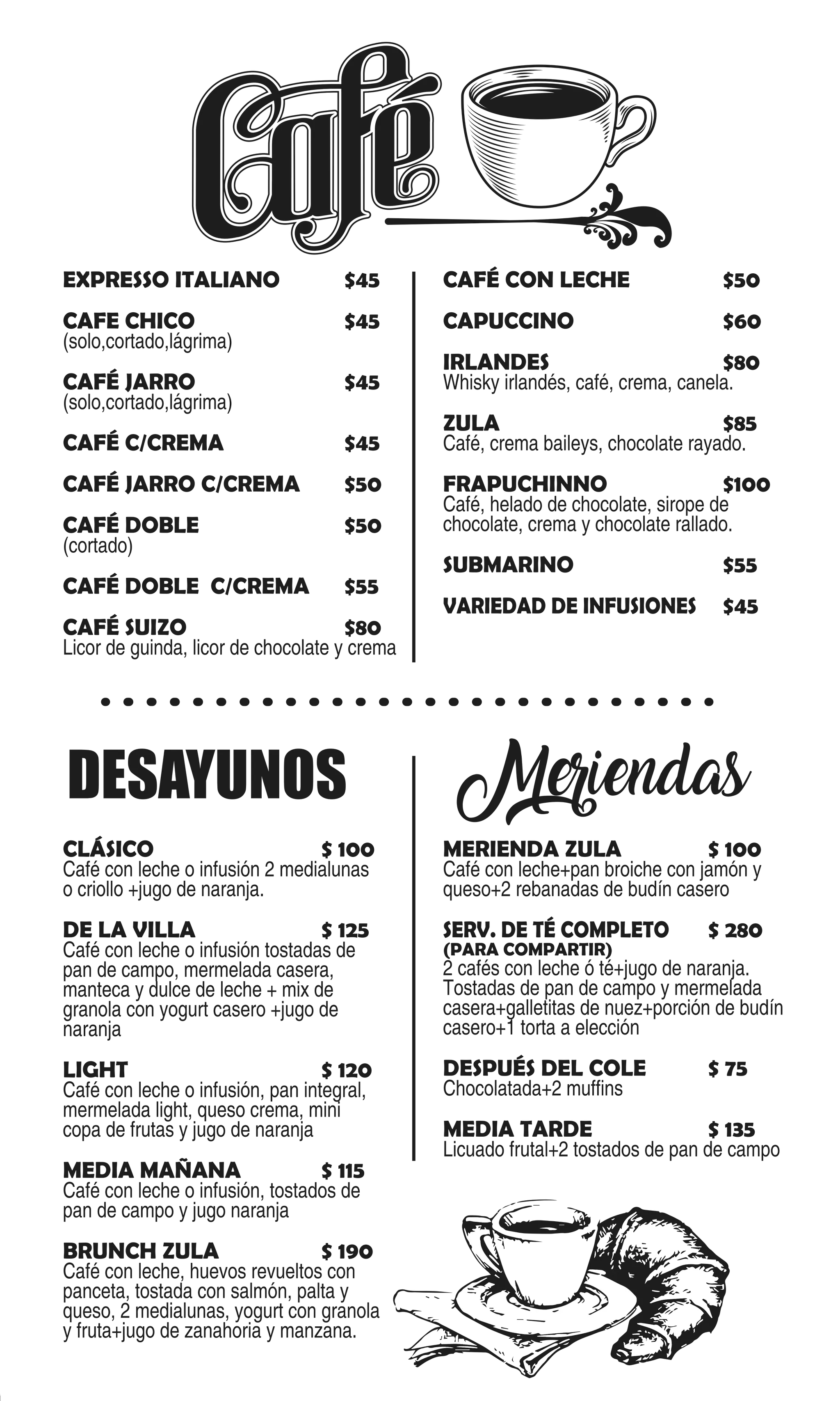 EXPRESSO ITALIANO $45
CAFE CHICO $45
(solo,cortado,lágrima)
CAFÉ JARRO $45
(solo,cortado,lágrima)
CAFÉ C/CREMA $45
CAFÉ JARRO C/CREMA $50
CAFÉ DOBLE $50
(cortado)
CAFÉ DOBLE C/CREMA $55
CAFÉ SUIZO $80
Licor de guinda, licor de chocolate y crema
CAFÉ CON LECHE $50
CAPUCCINO $60
IRLANDES $80
Whisky irlandés, café, crema, canela.
ZULA $85
Café, crema baileys, chocolate rayado.
FRAPUCHINNO $100
Café, helado de chocolate, sirope de
chocolate, crema y chocolate rallado.
SUBMARINO $55
VARIEDAD DE INFUSIONES $45
DESAYUNOS Meriendas
CLÁSICO $ 100
Café con leche o infusión 2 medialunas
o criollo +jugo de naranja.
DE LA VILLA $ 125
Café con leche o infusión tostadas de
pan de campo, mermelada casera,
manteca y dulce de leche + mix de
granola con yogurt casero +jugo de
naranja
LIGHT $ 120
Café con leche o infusión, pan integral,
mermelada light, queso crema, mini
copa de frutas y jugo de naranja
MEDIA MAÑANA $ 115
Café con leche o infusión, tostados de
pan de campo y jugo naranja
BRUNCH ZULA $ 190
Café con leche, huevos revueltos con
panceta, tostada con salmón, palta y
queso, 2 medialunas, yogurt con granola
y fruta+jugo de zanahoria y manzana.
MERIENDA ZULA $ 100
Café con leche+pan broiche con jamón y
queso+2 rebanadas de budín casero
SERV. DE TÉ COMPLETO $ 280
(PARA COMPARTIR)
2 cafés con leche ó té+jugo de naranja.
Tostadas de pan de campo y mermelada
casera+galletitas de nuez+porción de budín
casero+1 torta a elección
DESPUÉS DEL COLE $ 75
Chocolatada+2 muffins
MEDIA TARDE $ 135
Licuado frutal+2 tostados de pan de campo
 