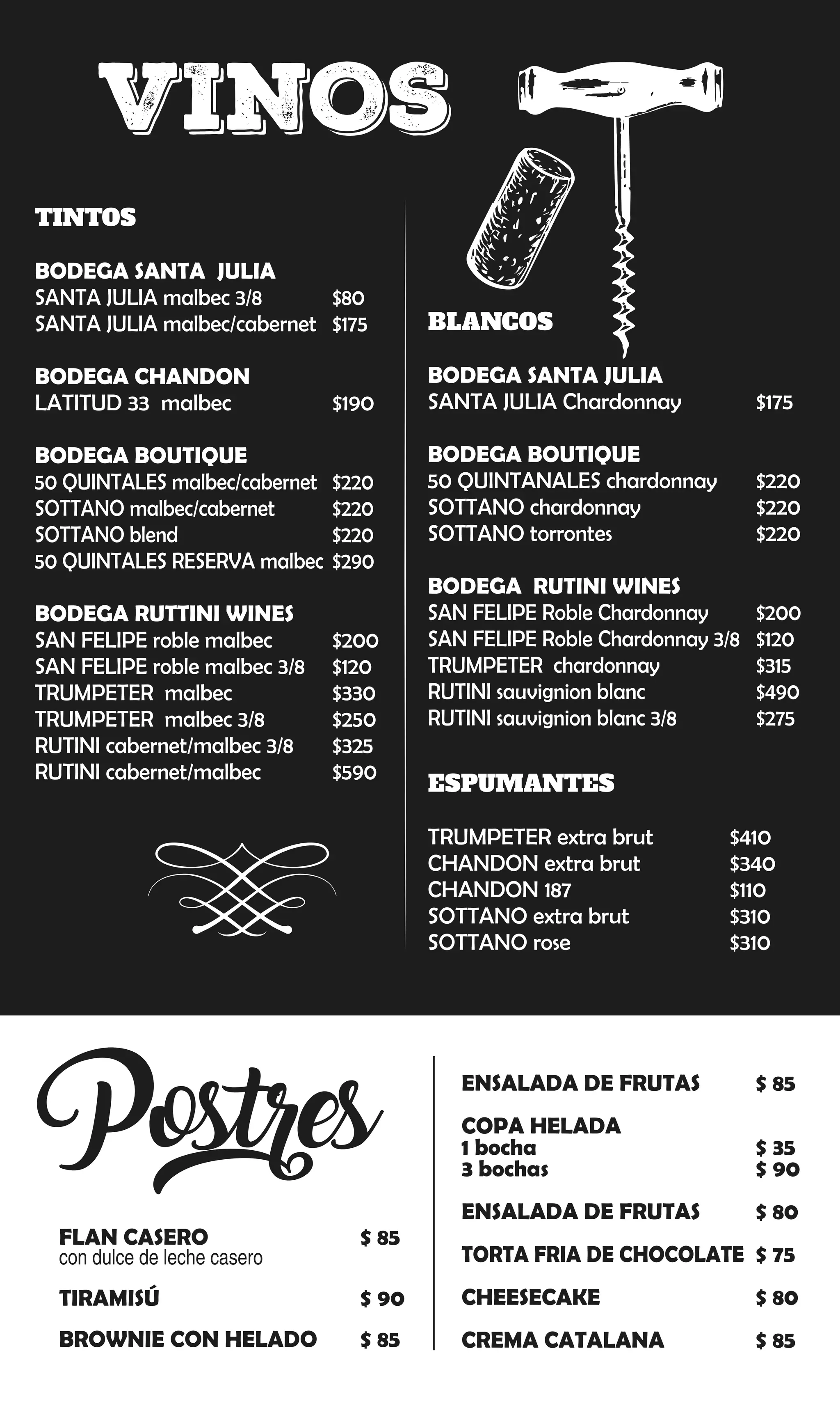 ENSALADA DE FRUTAS $ 85
COPA HELADA
1 bocha $ 35
3 bochas $ 90
ENSALADA DE FRUTAS $ 80
TORTA FRIA DE CHOCOLATE $ 75
CHEESECAKE $ 80
CREMA CATALANA $ 85
FLAN CASERO $ 85
con dulce de leche casero
TIRAMISÚ $ 90
BROWNIE CON HELADO $ 85
Postres
VINOS
TINTOS
BODEGA SANTA JULIA
SANTA JULIA malbec 3/8 $80
SANTA JULIA malbec/cabernet $175
BODEGA CHANDON
LATITUD 33 malbec $190
BODEGA BOUTIQUE
50 QUINTALES malbec/cabernet $220
SOTTANO malbec/cabernet $220
SOTTANO blend $220
50 QUINTALES RESERVA malbec $290
BODEGA RUTTINI WINES
SAN FELIPE roble malbec $200
SAN FELIPE roble malbec 3/8 $120
TRUMPETER malbec $330
TRUMPETER malbec 3/8 $250
RUTINI cabernet/malbec 3/8 $325
RUTINI cabernet/malbec $590
BLANCOS
BODEGA SANTA JULIA
SANTA JULIA Chardonnay $175
BODEGA BOUTIQUE
50 QUINTANALES chardonnay $220
SOTTANO chardonnay $220
SOTTANO torrontes $220
BODEGA RUTINI WINES
SAN FELIPE Roble Chardonnay $200
SAN FELIPE Roble Chardonnay 3/8 $120
TRUMPETER chardonnay $315
RUTINI sauvignion blanc $490
RUTINI sauvignion blanc 3/8 $275
ESPUMANTES
TRUMPETER extra brut $410
CHANDON extra brut $340
CHANDON 187 $110
SOTTANO extra brut $310
SOTTANO rose $310
 