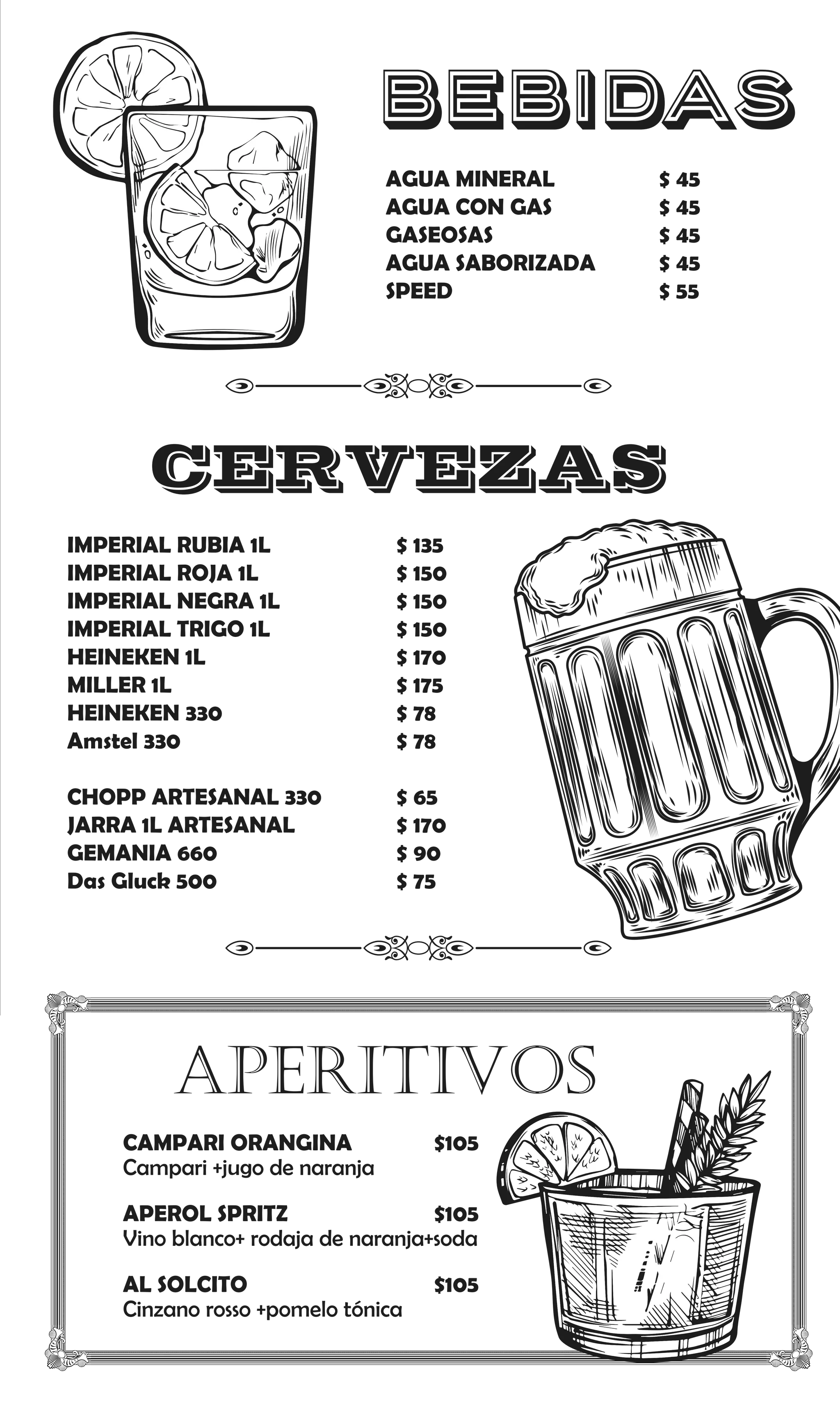 AGUA MINERAL $ 45
AGUA CON GAS $ 45
GASEOSAS $ 45
AGUA SABORIZADA $ 45
SPEED $ 55
IMPERIAL RUBIA 1L $ 135
IMPERIAL ROJA 1L $ 150
IMPERIAL NEGRA 1L $ 150
IMPERIAL TRIGO 1L $ 150
HEINEKEN 1L $ 170
MILLER 1L $ 175
HEINEKEN 330 $ 78
Amstel 330 $ 78
CHOPP ARTESANAL 330 $ 65
JARRA 1L ARTESANAL $ 170
GEMANIA 660 $ 90
Das Gluck 500 $ 75
BEBIDAS
CERVEZAS
aperitivos
CAMPARI ORANGINA $105
Campari +jugo de naranja
APEROL SPRITZ $105
Vino blanco+ rodaja de naranja+soda
AL SOLCITO $105
Cinzano rosso +pomelo tónica
 