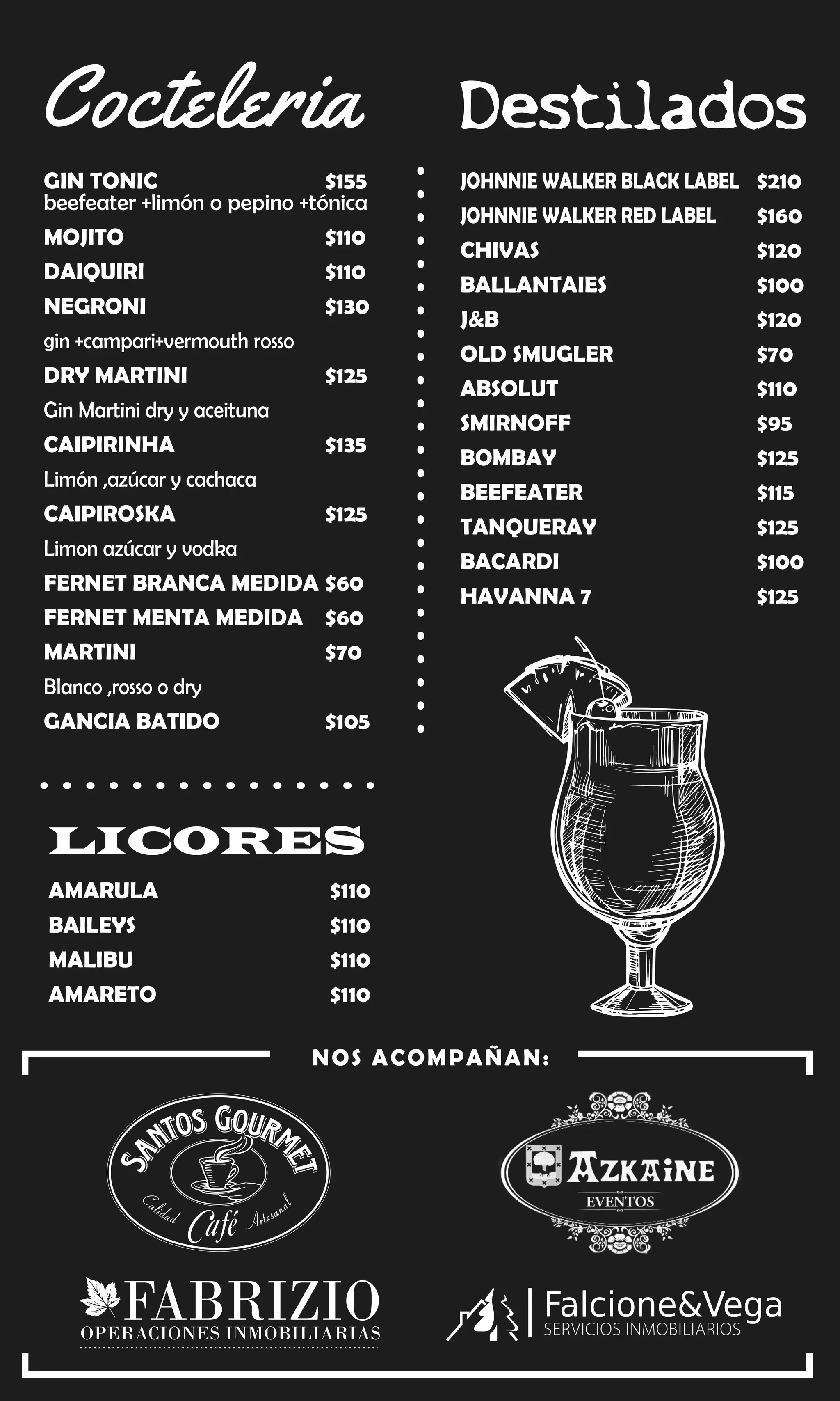 JOHNNIE WALKER BLACK LABEL $210
JOHNNIE WALKER RED LABEL $160
CHIVAS $120
BALLANTAIES $100
J&B $120
OLD SMUGLER $70
ABSOLUT $110
SMIRNOFF $95
BOMBAY $125
BEEFEATER $115
TANQUERAY $125
BACARDI $100
HAVANNA 7 $125
Destilados
GIN TONIC $155
beefeater +limón o pepino +tónica
MOJITO $110
DAIQUIRI $110
NEGRONI $130
gin +campari+vermouth rosso
DRY MARTINI $125
Gin Martini dry y aceituna
CAIPIRINHA $135
Limón ,azúcar y cachaca
CAIPIROSKA $125
Limon azúcar y vodka
FERNET BRANCA MEDIDA $60
FERNET MENTA MEDIDA $60
MARTINI $70
Blanco ,rosso o dry
GANCIA BATIDO $105
Cocteleria
AMARULA $110
BAILEYS $110
MALIBU $110
AMARETO $110
LICORES
NOS ACOMPAÑAN:
OPERACIONES INMOBILIARIAS
FABRIZIO
 