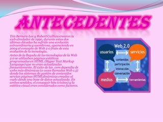 Tim Berners-Lee y Robert Cailliau crearon la
web alrededor de 1990, durante estas dos
últimas décadas ha sufrido una evolución
extraordinaria y asombrosa, apareciendo en
2004 el concepto de Web 2.0 fruto de esta
evolución de la tecnología.
Antes de la llegada de las tecnologías de la Web
2.0 se utilizaban páginas estáticas
programadas en HTML (Hyper Text Markup
Language) que no eran actualizadas
frecuentemente. El éxito de las .com dependía de
webs más dinámicas (a veces llamadas Web 1.5)
donde los sistemas de gestión de contenidos
servían páginas HTMLdinámicas creadas al
vuelo desde una base de datos actualizada. En
ambos sentidos, el conseguir hits (visitas) y la
estética visual eran considerados como factores.
 