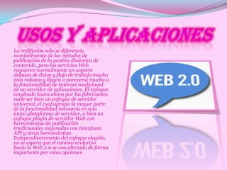 La redifusión solo se diferencia
nominalmente de los métodos de
publicación de la gestión dinámica de
contenido, pero los servicios Web
requieren normalmente un soporte
debases de datos y flujo de trabajo mucho
más robusto y llegan a parecerse mucho a
la funcionalidad de Internet tradicional
de un servidor de aplicaciones. El enfoque
empleado hasta ahora por los fabricantes
suele ser bien un enfoque de servidor
universal, el cual agrupa la mayor parte
de la funcionalidad necesaria en una
única plataforma de servidor, o bien un
enfoque plugin de servidor Web con
herramientas de publicación
tradicionales mejoradas con interfaces
API y otras herramientas.
Independientemente del enfoque elegido,
no se espera que el camino evolutivo
hacia la Web 2.0 se vea alterado de forma
importante por estas opciones.
 