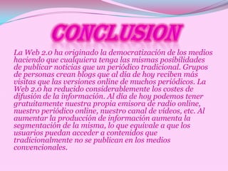 La Web 2.0 ha originado la democratización de los medios
haciendo que cualquiera tenga las mismas posibilidades
de publicar noticias que un periódico tradicional. Grupos
de personas crean blogs que al día de hoy reciben más
visitas que las versiones online de muchos periódicos. La
Web 2.0 ha reducido considerablemente los costes de
difusión de la información. Al día de hoy podemos tener
gratuitamente nuestra propia emisora de radio online,
nuestro periódico online, nuestro canal de vídeos, etc. Al
aumentar la producción de información aumenta la
segmentación de la misma, lo que equivale a que los
usuarios puedan acceder a contenidos que
tradicionalmente no se publican en los medios
convencionales.
 