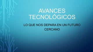 AVANCES
TECNOLÓGICOS
LO QUE NOS DEPARA EN UN FUTURO
CERCANO

 