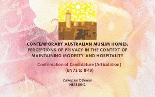 CONTEMPORARY AUSTRALIAN MUSLIM HOMES:
PERCEPTIONS OF PRIVACY IN THE CONTEXT OF
  MAINTAINING MODESTY AND HOSPITALITY
    Confirmation of Candidature (Articulation)
                 (BN71 to IF49)

                Zulkeplee Othman
                    N8438641
 