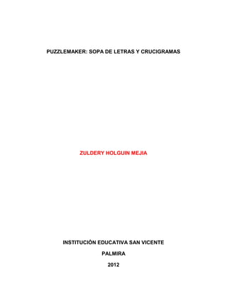 PUZZLEMAKER: SOPA DE LETRAS Y CRUCIGRAMAS




          ZULDERY HOLGUIN MEJIA




    INSTITUCIÓN EDUCATIVA SAN VICENTE

                PALMIRA

                  2012
 