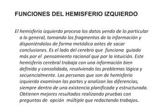 FUNCIONES DEL HEMISFERIO IZQUIERDO
El hemisferio izquierdo procesa los datos yendo de lo particular
a lo general, tomando los fragmentos de la información y
disponiéndolos de forma metódica antes de sacar
conclusiones. Es el lado del cerebro que funciona guiado
más por el pensamiento racional que por la intuición. Este
hemisferio cerebral trabaja con una información bien
definida y consolidada, resolviendo los problemas lógica y
secuencialmente. Las personas que son de hemisferio
izquierdo examinan las partes y analizan las diferencias,
siempre dentro de una existencia planificada y estructurada.
Obtienen mejores resultados realizando pruebas con
preguntas de opción múltiple que redactando trabajos.

 