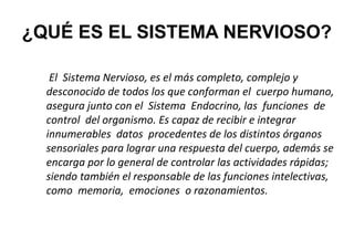 ¿QUÉ ES EL SISTEMA NERVIOSO?
El Sistema Nervioso, es el más completo, complejo y
desconocido de todos los que conforman el cuerpo humano,
asegura junto con el Sistema Endocrino, las funciones de
control del organismo. Es capaz de recibir e integrar
innumerables datos procedentes de los distintos órganos
sensoriales para lograr una respuesta del cuerpo, además se
encarga por lo general de controlar las actividades rápidas;
siendo también el responsable de las funciones intelectivas,
como memoria, emociones o razonamientos.

 