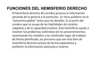 FUNCIONES DEL HEMISFERIO DERECHO
El hemisferio derecho del cerebro procesa la información
pasando de lo general a lo particular. En otras palabras ve el
"panorama global" antes que los detalles. Es la parte del
cerebro que se ocupa de las habilidades de carácter
subjetivo y de la capacidad creativa. Este hemisferio ayuda a
resolver los problemas valiéndose de los presentimientos,
examinando los modelos y las similitudes lugar de trabajar
de forma planificada, las personas que son más bien de
hemisferio derecho actúan de forma espontánea y
prefieren la información abstracta e incierta.

 