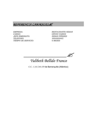 REFERENCIA LABORALES
EMPRESA: RESTAURANTE NIDIAN
CARGO: OFICIO VARIOS
JEFE INMEDIATO: NIDIAN PIÑERES
TELEFONO: 3004889485
TIEMPO DE SERVICIO: 6 MESES
___________________________
Yulibeth Bellido Franco
C.C. 1.143.240.359 de Barranquilla (Atlántico)
 