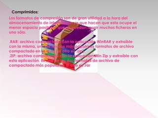 Comprimidos:
Los formatos de compresión son de gran utilidad a la hora del
almacenamiento de información ya que hacen que esta ocupe el
menor espacio posible y que se puedan reunir muchos ficheros en
uno sólo.
.RAR: archivo compactado con la aplicación WinRAR y extraíble
con la misma, uno de los dos más populares formatos de archivo
compactado en la Web (el otro es .zip).
.ZIP: archivo compactado con la aplicación Win Zip y extraíble con
esta aplicación. Es uno de los dos formatos de archivo de
compactado más populares. El otro es .rar
 