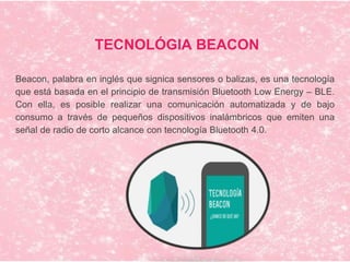 TECNOLÓGIA BEACON
Beacon, palabra en inglés que signica sensores o balizas, es una tecnología
que está basada en el principio de transmisión Bluetooth Low Energy – BLE.
Con ella, es posible realizar una comunicación automatizada y de bajo
consumo a través de pequeños dispositivos inalámbricos que emiten una
señal de radio de corto alcance con tecnología Bluetooth 4.0.
 