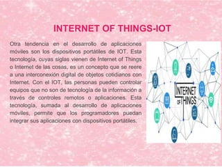INTERNET OF THINGS-IOT
Otra tendencia en el desarrollo de aplicaciones
móviles son los dispositivos portátiles de IOT. Esta
tecnología, cuyas siglas vienen de Internet of Things
o Internet de las cosas, es un concepto que se reere
a una interconexión digital de objetos cotidianos con
Internet. Con el IOT, las personas pueden controlar
equipos que no son de tecnología de la información a
través de controles remotos o aplicaciones. Esta
tecnología, sumada al desarrollo de aplicaciones
móviles, permite que los programadores puedan
integrar sus aplicaciones con dispositivos portátiles.
 