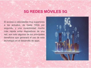 5G REDES MÓVILES 5G
El acceso a velocidades muy superiores
a las actuales, de hasta 10Gb por
segundo, y una conectividad mucho
más rápida entre dispositivos de una
red, son solo algunos de los principales
beneficios que generará el uso de esta
tecnología en el desarrollo de apps.
 