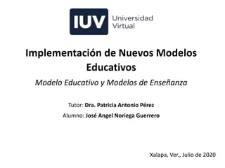 Implementación de Nuevos Modelos
Educativos
Modelo Educativo y Modelos de Enseñanza
Tutor: Dra. Patricia Antonio Pérez
Alumno: José Angel Noriega Guerrero
Xalapa, Ver., Julio de 2020
 