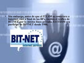 Sin embargo, antes de que el ITESM se conectara a Internet, casi a final de los 80's, recibía el tráfico de BITNET por la misma línea privada. El ITESM era participe de BITNET desde 1986.   